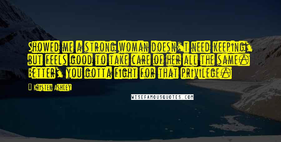 Kristen Ashley Quotes: Showed me a strong woman doesn't need keeping, but feels good to take care of her all the same. Better, you gotta fight for that privilege.