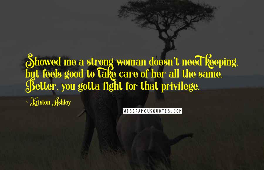 Kristen Ashley Quotes: Showed me a strong woman doesn't need keeping, but feels good to take care of her all the same. Better, you gotta fight for that privilege.