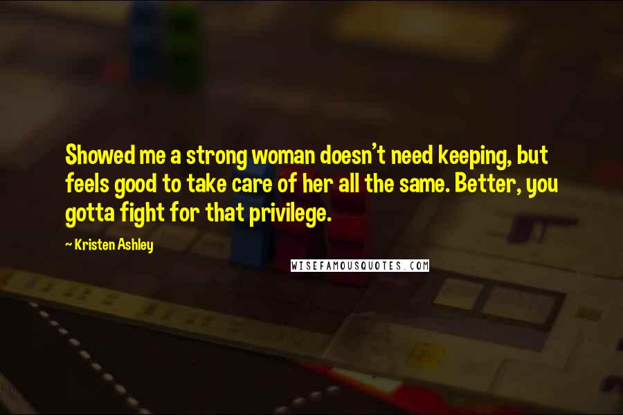 Kristen Ashley Quotes: Showed me a strong woman doesn't need keeping, but feels good to take care of her all the same. Better, you gotta fight for that privilege.