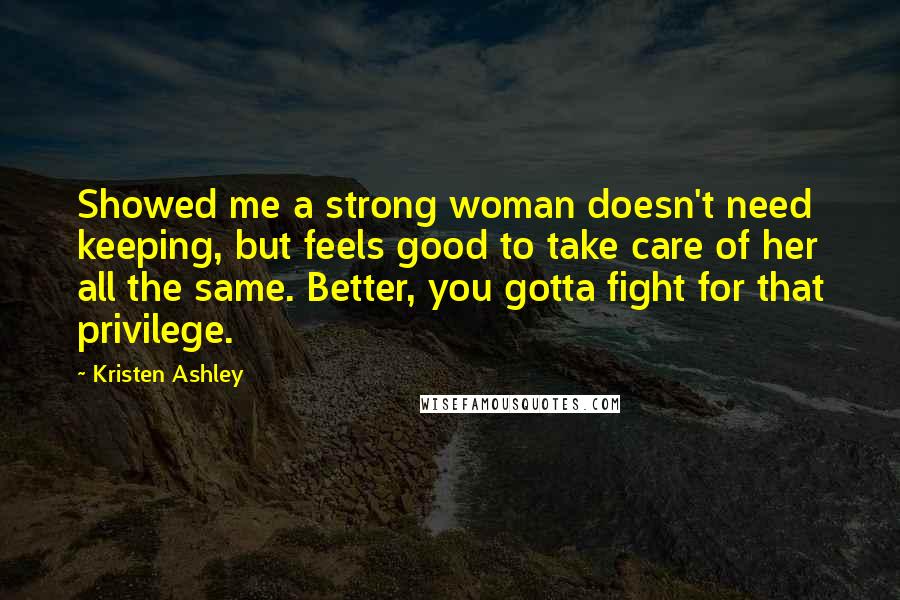 Kristen Ashley Quotes: Showed me a strong woman doesn't need keeping, but feels good to take care of her all the same. Better, you gotta fight for that privilege.