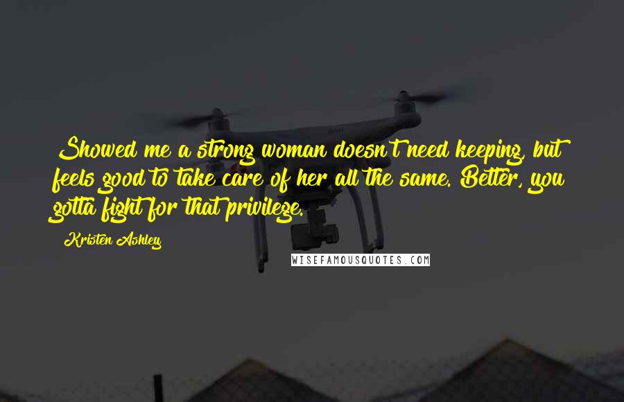 Kristen Ashley Quotes: Showed me a strong woman doesn't need keeping, but feels good to take care of her all the same. Better, you gotta fight for that privilege.