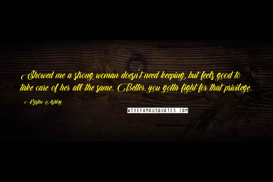 Kristen Ashley Quotes: Showed me a strong woman doesn't need keeping, but feels good to take care of her all the same. Better, you gotta fight for that privilege.