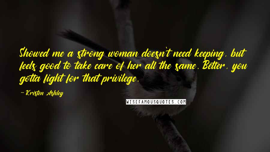 Kristen Ashley Quotes: Showed me a strong woman doesn't need keeping, but feels good to take care of her all the same. Better, you gotta fight for that privilege.