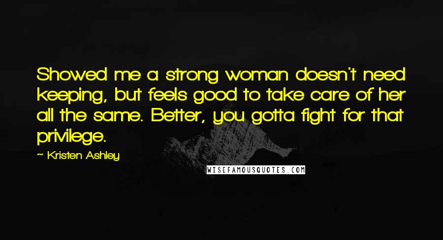 Kristen Ashley Quotes: Showed me a strong woman doesn't need keeping, but feels good to take care of her all the same. Better, you gotta fight for that privilege.
