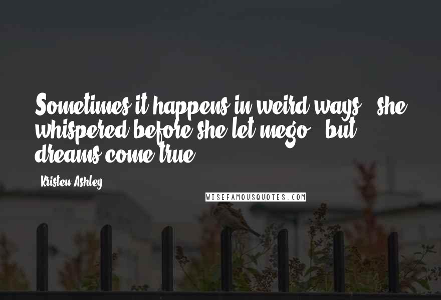 Kristen Ashley Quotes: Sometimes it happens in weird ways," she whispered before she let mego, "but dreams come true.