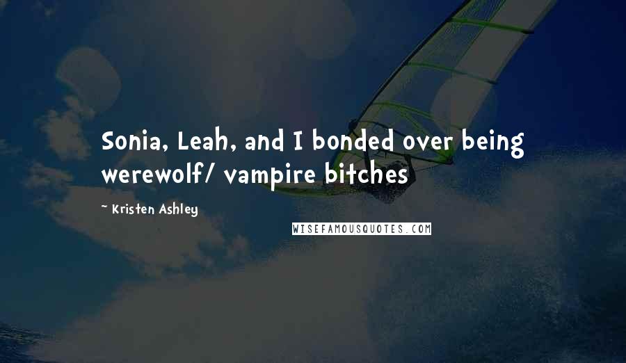 Kristen Ashley Quotes: Sonia, Leah, and I bonded over being werewolf/ vampire bitches