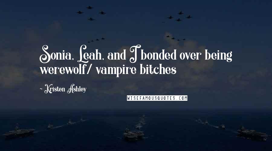 Kristen Ashley Quotes: Sonia, Leah, and I bonded over being werewolf/ vampire bitches