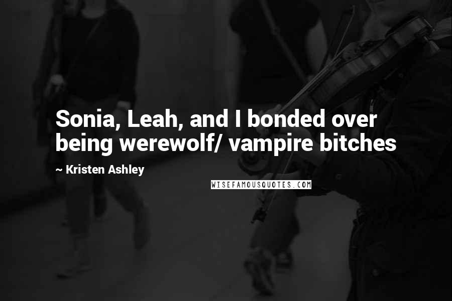 Kristen Ashley Quotes: Sonia, Leah, and I bonded over being werewolf/ vampire bitches