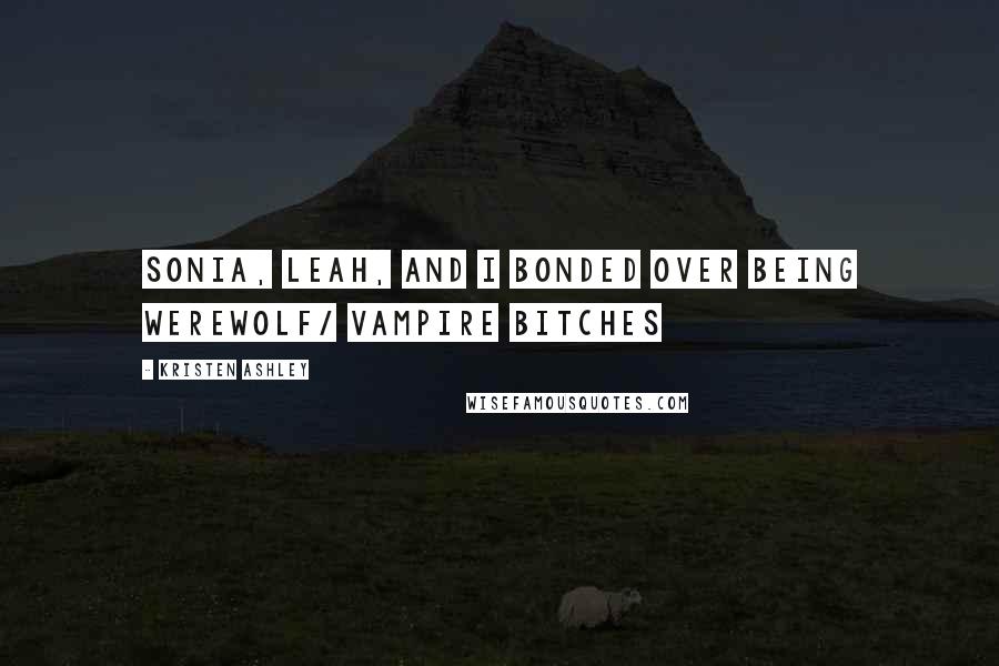 Kristen Ashley Quotes: Sonia, Leah, and I bonded over being werewolf/ vampire bitches