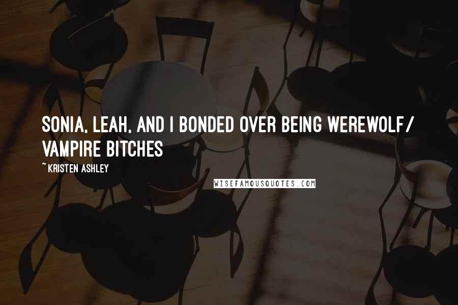 Kristen Ashley Quotes: Sonia, Leah, and I bonded over being werewolf/ vampire bitches