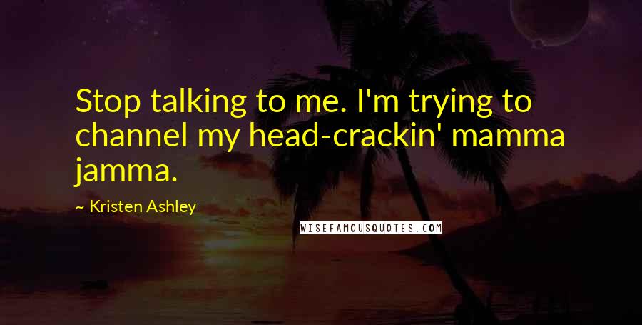 Kristen Ashley Quotes: Stop talking to me. I'm trying to channel my head-crackin' mamma jamma.
