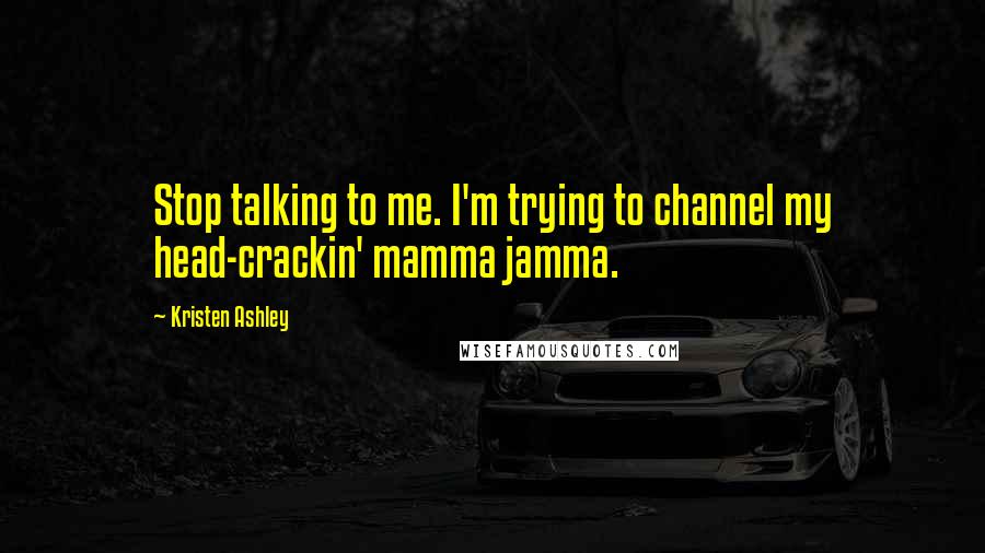 Kristen Ashley Quotes: Stop talking to me. I'm trying to channel my head-crackin' mamma jamma.