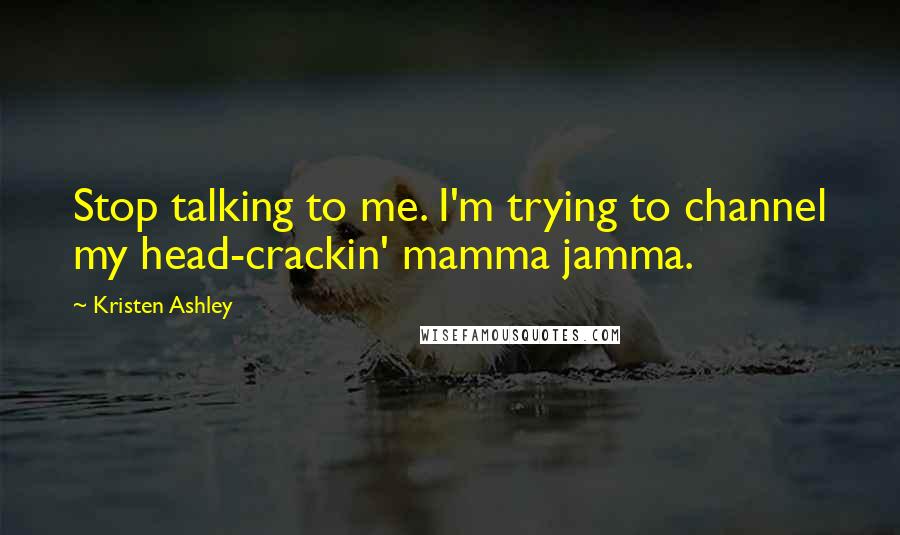 Kristen Ashley Quotes: Stop talking to me. I'm trying to channel my head-crackin' mamma jamma.