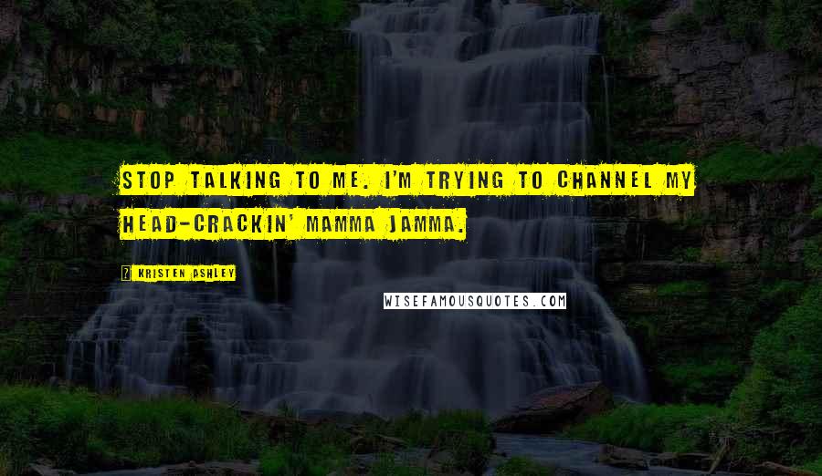 Kristen Ashley Quotes: Stop talking to me. I'm trying to channel my head-crackin' mamma jamma.