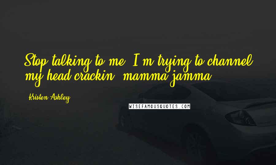 Kristen Ashley Quotes: Stop talking to me. I'm trying to channel my head-crackin' mamma jamma.