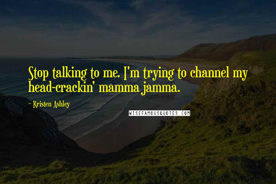Kristen Ashley Quotes: Stop talking to me. I'm trying to channel my head-crackin' mamma jamma.
