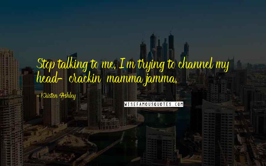 Kristen Ashley Quotes: Stop talking to me. I'm trying to channel my head-crackin' mamma jamma.