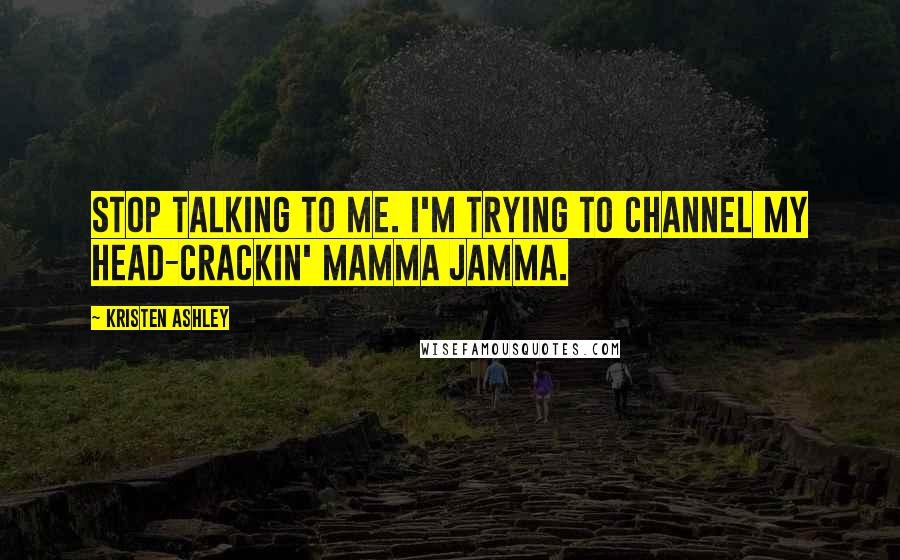 Kristen Ashley Quotes: Stop talking to me. I'm trying to channel my head-crackin' mamma jamma.