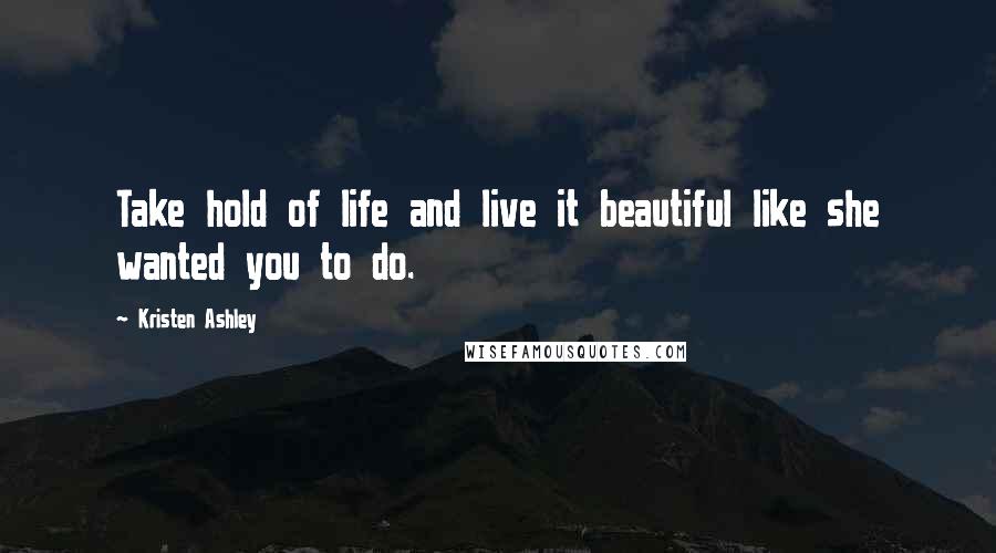 Kristen Ashley Quotes: Take hold of life and live it beautiful like she wanted you to do.