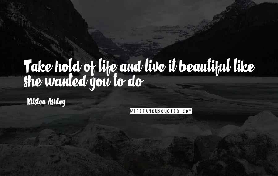 Kristen Ashley Quotes: Take hold of life and live it beautiful like she wanted you to do.