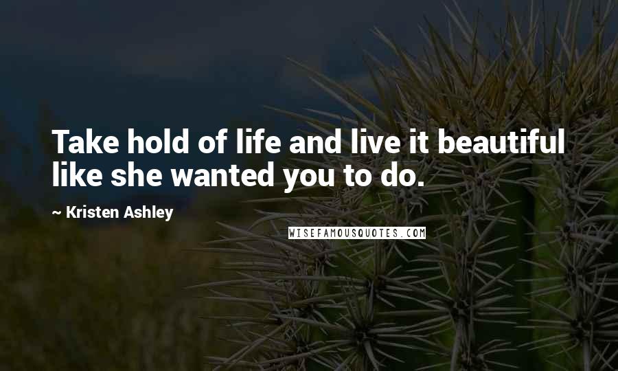 Kristen Ashley Quotes: Take hold of life and live it beautiful like she wanted you to do.