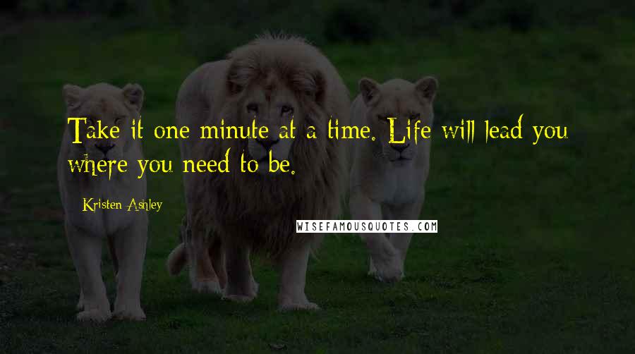 Kristen Ashley Quotes: Take it one minute at a time. Life will lead you where you need to be.