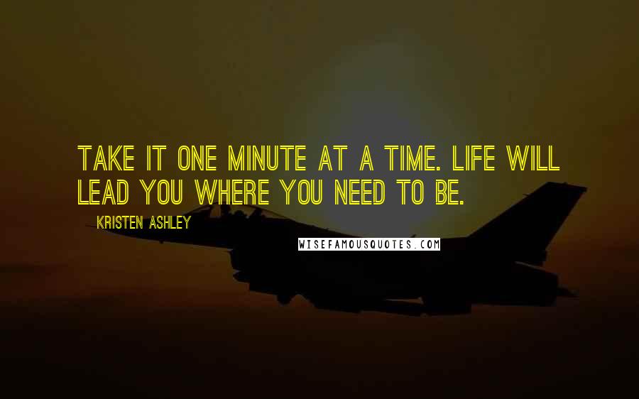 Kristen Ashley Quotes: Take it one minute at a time. Life will lead you where you need to be.