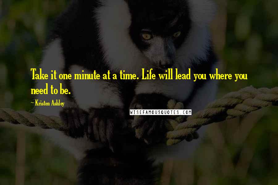 Kristen Ashley Quotes: Take it one minute at a time. Life will lead you where you need to be.