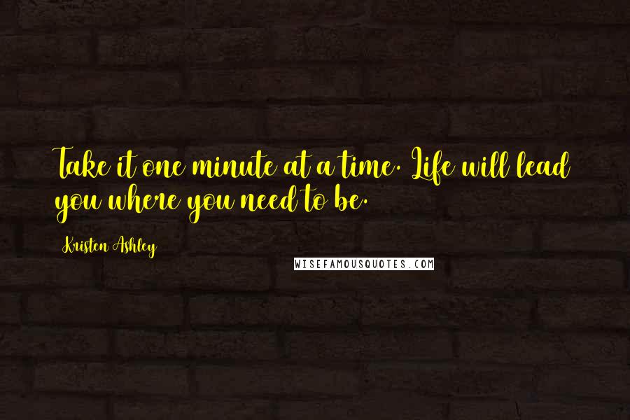 Kristen Ashley Quotes: Take it one minute at a time. Life will lead you where you need to be.