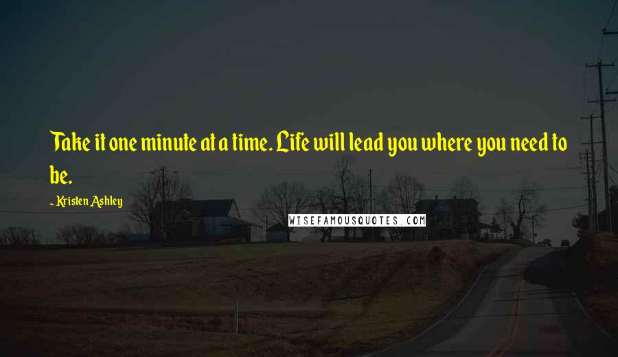 Kristen Ashley Quotes: Take it one minute at a time. Life will lead you where you need to be.