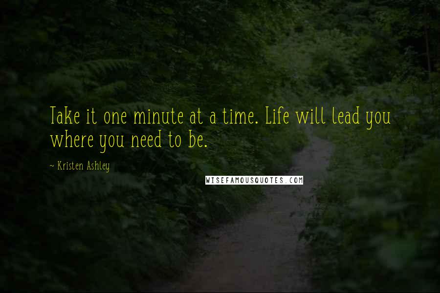 Kristen Ashley Quotes: Take it one minute at a time. Life will lead you where you need to be.