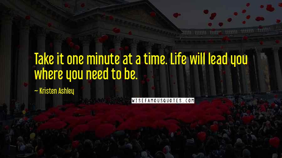 Kristen Ashley Quotes: Take it one minute at a time. Life will lead you where you need to be.