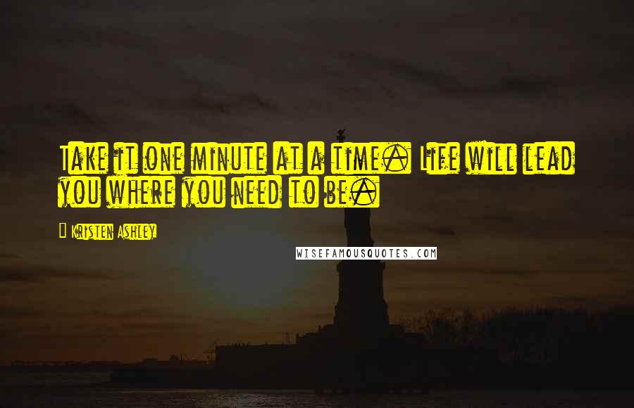 Kristen Ashley Quotes: Take it one minute at a time. Life will lead you where you need to be.