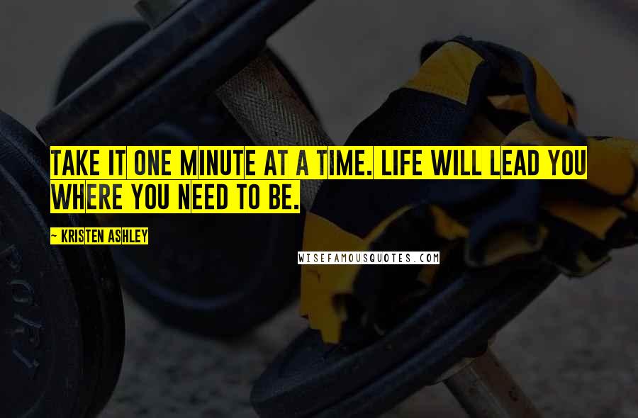 Kristen Ashley Quotes: Take it one minute at a time. Life will lead you where you need to be.