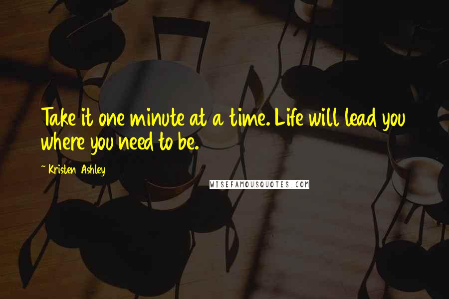 Kristen Ashley Quotes: Take it one minute at a time. Life will lead you where you need to be.