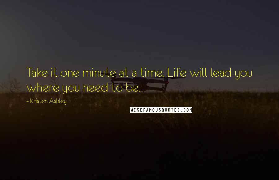 Kristen Ashley Quotes: Take it one minute at a time. Life will lead you where you need to be.