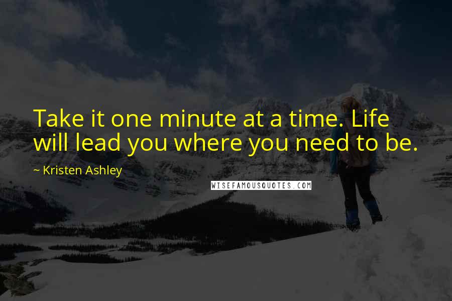 Kristen Ashley Quotes: Take it one minute at a time. Life will lead you where you need to be.