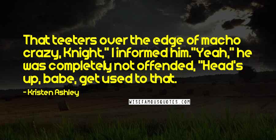 Kristen Ashley Quotes: That teeters over the edge of macho crazy, Knight," I informed him."Yeah," he was completely not offended, "Head's up, babe, get used to that.