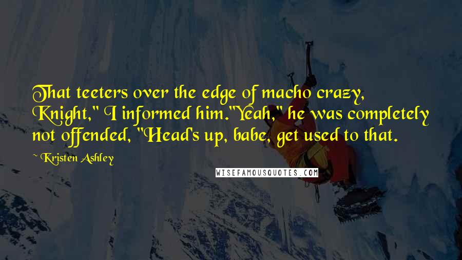 Kristen Ashley Quotes: That teeters over the edge of macho crazy, Knight," I informed him."Yeah," he was completely not offended, "Head's up, babe, get used to that.