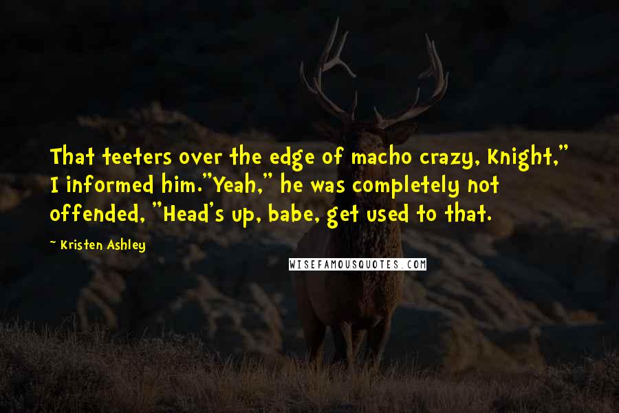 Kristen Ashley Quotes: That teeters over the edge of macho crazy, Knight," I informed him."Yeah," he was completely not offended, "Head's up, babe, get used to that.