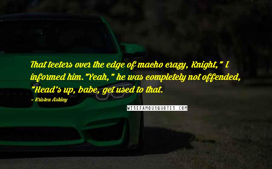 Kristen Ashley Quotes: That teeters over the edge of macho crazy, Knight," I informed him."Yeah," he was completely not offended, "Head's up, babe, get used to that.