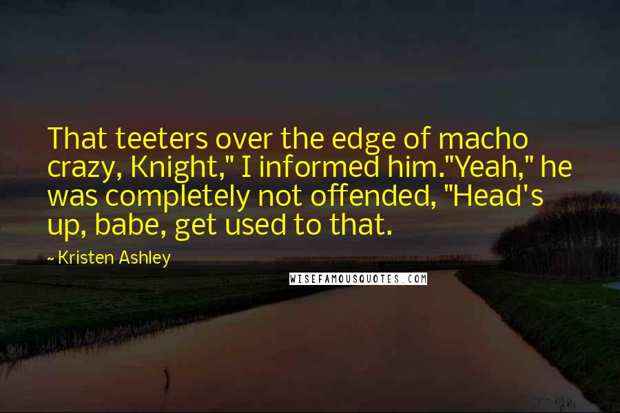 Kristen Ashley Quotes: That teeters over the edge of macho crazy, Knight," I informed him."Yeah," he was completely not offended, "Head's up, babe, get used to that.