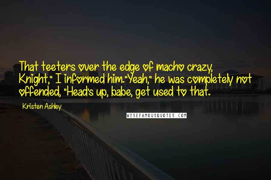 Kristen Ashley Quotes: That teeters over the edge of macho crazy, Knight," I informed him."Yeah," he was completely not offended, "Head's up, babe, get used to that.