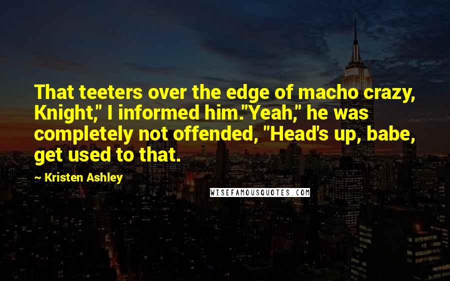 Kristen Ashley Quotes: That teeters over the edge of macho crazy, Knight," I informed him."Yeah," he was completely not offended, "Head's up, babe, get used to that.