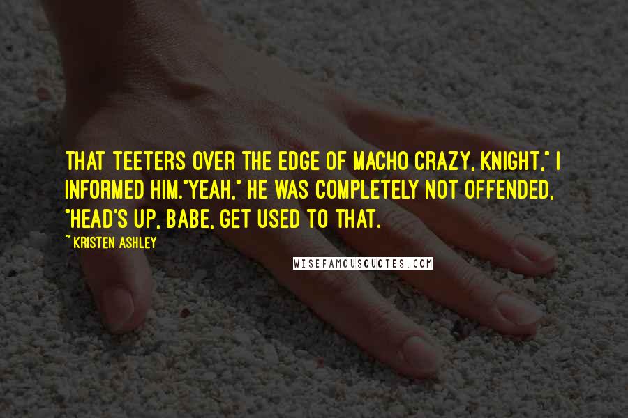 Kristen Ashley Quotes: That teeters over the edge of macho crazy, Knight," I informed him."Yeah," he was completely not offended, "Head's up, babe, get used to that.