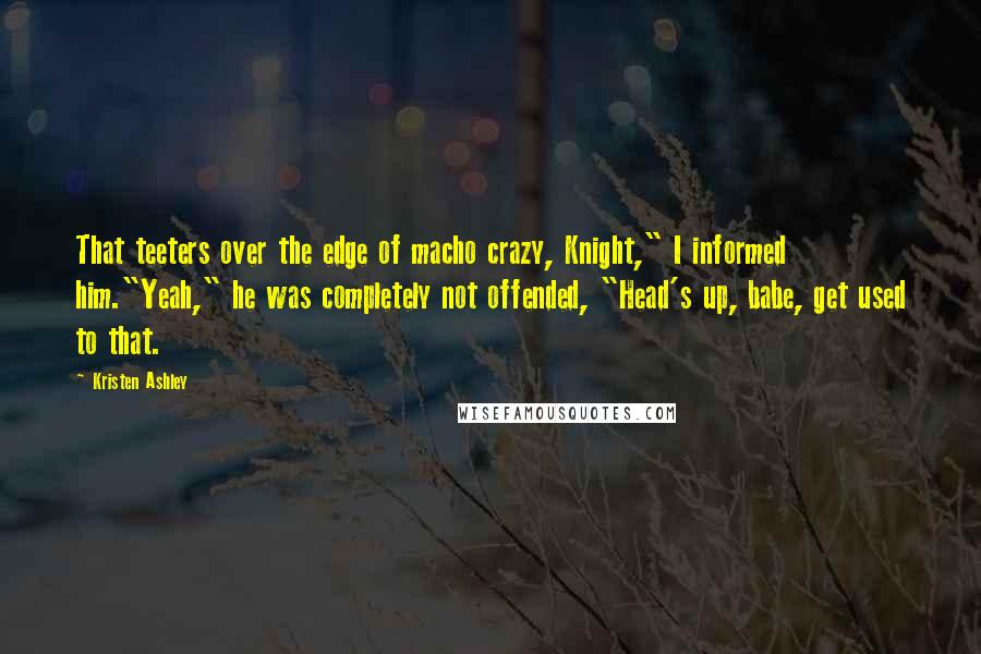 Kristen Ashley Quotes: That teeters over the edge of macho crazy, Knight," I informed him."Yeah," he was completely not offended, "Head's up, babe, get used to that.