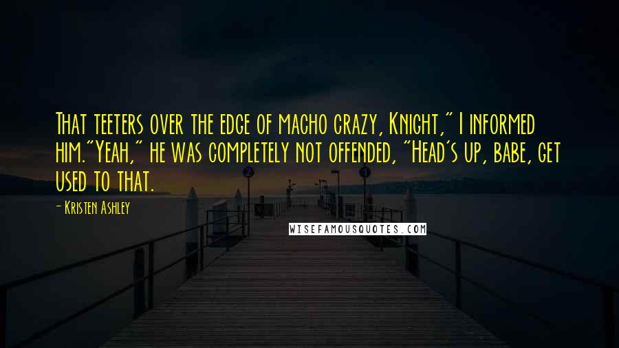 Kristen Ashley Quotes: That teeters over the edge of macho crazy, Knight," I informed him."Yeah," he was completely not offended, "Head's up, babe, get used to that.