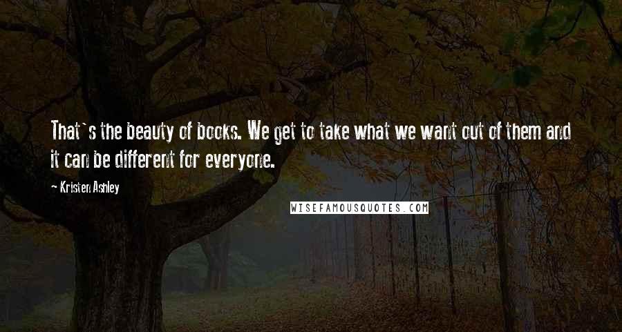 Kristen Ashley Quotes: That's the beauty of books. We get to take what we want out of them and it can be different for everyone.