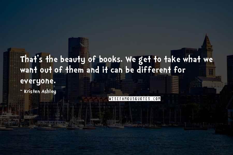 Kristen Ashley Quotes: That's the beauty of books. We get to take what we want out of them and it can be different for everyone.