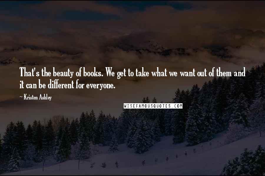 Kristen Ashley Quotes: That's the beauty of books. We get to take what we want out of them and it can be different for everyone.